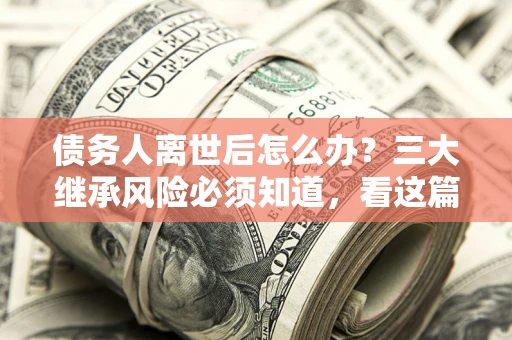 武汉债务人离世后怎么办？三大继承风险必须知道，看这篇就够了