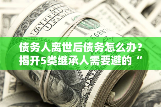武汉债务人离世后债务怎么办？揭开5类继承人需要避的“坑”