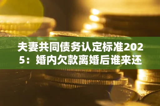 武汉夫妻共同债务认定标准2025:婚内欠款离婚后谁来还? 武汉夫妻共同债务认定标准2025:婚内欠款离婚后谁来还?